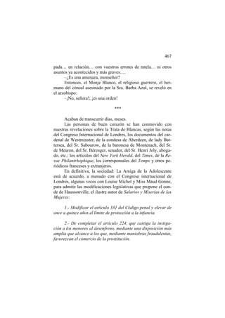 467
pada… en relación… con vuestros errores de tutela… ni otros
asuntos ya acontecidos y más graves….
–¿Es una amenaza, monseñor?
Entonces, el Monje Blanco, el religioso guerrero, el hermano del cónsul asesinado por la Sra. Barba Azul, se reveló en
el arzobispo:
–¡No, señora!; ¡es una orden!
***
Acaban de transcurrir días, meses.
Las personas de buen corazón se han conmovido con
nuestras revelaciones sobre la Trata de Blancas, según las notas
del Congreso Internacional de Londres, los documentos del cardenal de Westminster, de la condesa de Aberdeen, de lady Battersea, del Sr. Sabourow, de la baronesa de Montenach, del Sr.
de Meuron, del Sr. Bérenger, senador, del Sr. Henri Joly, abogado, etc.; los artículos del New York Herald, del Times, de la Revue Philantrhophique, los corresponsales del Temps y otros periódicos franceses y extranjeros.
En definitiva, la sociedad: La Amiga de la Adolescente
está de acuerdo, a menudo con el Congreso internacional de
Londres, algunas veces con Louise Michel y Miss Maud Gonne,
para admitir las modificaciones legislativas que propone el conde de Haussonville, el ilustre autor de Salarios y Miserias de las
Mujeres:
1.- Modificar el artículo 331 del Código penal y elevar de
once a quince años el límite de protección a la infancia.
2.- De completar el artículo 224, que castiga la instigación a los menores al desenfreno, mediante una disposición más
amplia que alcance a los que, mediante maniobras fraudulentas,
favorezcan el comercio de la prostitución.

 