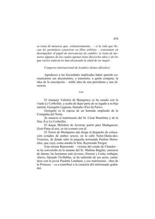 470
se trata de menores que, voluntariamente, – si la vida que llevan les permitiese conservar su libre arbitrio – consienten en
desempeñar el papel de mercancías de cambio; se trata de menores algunos de los cuales apenas tiene dieciocho años y de los
que varios todavía no han alcanzado la edad de ser mujer.
Congreso internacional de Londres (notas oficiales)
Agradezco a las Sociedades implicadas haber querido comunicarme sus documentos, y transmito, a quién competa, la
idea de la suscripción – noble idea de una presidenta y una directora.
***
El marqués Valentin de Beaugency se ha casado con la
viuda Le Corbeiller, y acaba de dejar parte de su legado a su hija
natural, Georgette Lagneau, llamada «Flor de París».
Georgette es la esposa de un honrado empleado de la
Compañía del Norte.
Se anuncia el matrimonio del Sr. César Brantôme y de la
Srta. Éve Le Corbeiller.
El duque Melchior de Javerzac partió para Madagascar;
Zozó Patas al aire, se irá a reunir con él.
El Terror de Montparno aún dirige el despacho de colocación (criados de ambos sexos), en la calle Notre-Dame-desVictoires, de donde salió la pequeña normanda Pauline Desroches, que cayó, como antaño la Srta. Raymonde Parigot.
Esta misma Raymonde – víctima del conde de Chandor –
se ha convertido en la amante del Sr. Mathias Bugilat, camisero
de damas; las hermanas más jóvenes, Simone y Liette, trabajan;
Alexis, llamado Tú-Hablas, se ha redimido de sus actos, casándose con la joven Paulette Lambard, y ese matrimonio –obra de
la Princesa – va a contribuir a la curación del infortunado grabador.

 