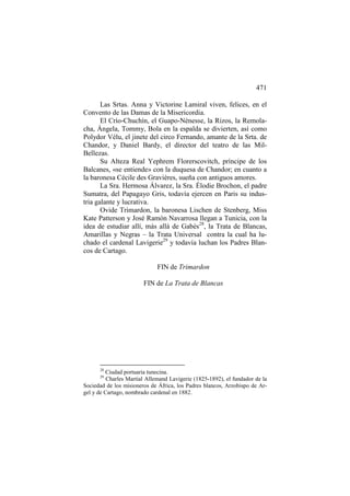 471
Las Srtas. Anna y Victorine Lamiral viven, felices, en el
Convento de las Damas de la Misericordia.
El Crío-Chuchín, el Guapo-Nénesse, la Rizos, la Remolacha, Ángela, Tommy, Bola en la espalda se divierten, así como
Polydor Vélu, el jinete del circo Fernando, amante de la Srta. de
Chandor, y Daniel Bardy, el director del teatro de las MilBellezas.
Su Alteza Real Yephrem Florerscovitch, príncipe de los
Balcanes, «se entiende» con la duquesa de Chandor; en cuanto a
la baronesa Cécile des Gravières, sueña con antiguos amores.
La Sra. Hermosa Álvarez, la Sra. Élodie Brochon, el padre
Sumatra, del Papagayo Gris, todavía ejercen en Paris su industria galante y lucrativa.
Ovide Trimardon, la baronesa Lischen de Stenberg, Miss
Kate Patterson y José Ramón Navarrosa llegan a Tunicia, con la
idea de estudiar allí, más allá de Gabès28, la Trata de Blancas,
Amarillas y Negras – la Trata Universal contra la cual ha luchado el cardenal Lavigerie29 y todavía luchan los Padres Blancos de Cartago.
FIN de Trimardon
FIN de La Trata de Blancas

28

Ciudad portuaria tunecina.
Charles Martial Allemand Lavigerie (1825-1892), el fundador de la
Sociedad de los misioneros de África, los Padres blancos, Arzobispo de Argel y de Cartago, nombrado cardenal en 1882.
29

 