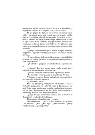 54
coreografías, rivales de Zozó Patas al aire y de la Bizcochito, y
las mejores alumnas de la Tragona y de Asada de Gusto.
El que pagaba las bebidas era un viejo aristócrata presumido y perfumado como una casquivana, con grandes patillas
blancas, extendidas sobre el sedoso cuello de un frac negro, y
entre la abertura del abrigo marrón, el ojal adornado con la roseta roja; tocado de un sombrero de copa brillante, tenía la nariz
puntiaguda y elevada de los «escrutadores», los párpados arrugados, y un monóculo de oro se incrustaba en su arco superciliar
izquierdo.
–¡ue aquí todas sabemos que tú eres un marqués auténtico,
mi perrito! – dijo la Contenedor, acariciando las canosas patillas
del viejo.
–Y que te llamas Valentin de Beaugency, – añadió Labios
Gruesos, – e incluso que vives en un palacete despampanante en
los Campos Elíseos!
–¿Y además? – preguntó con amabilidad el viejo aristócrata.
–¿Además? ¡Eso no te impide ser un catador y venir aquí a
disfrutar de los cotillones de las mujercitas!
–¿Es que acaso esas damitas tienen alguna queja de mi?
–No hay nadie como tú, y eres el más chic del Moulin!
Y bajando su cabeza dorada hacia el rostro seco del viejo,
la Contenedor insinuaba, zalamera:
–¿Quieres esta noche?
El Sr. de Beaugency no respondió; observaba a la Sra. Le
Corbeiller que pasaba, sin verle, del brazo de Trimardon, y parecía de tal modo atónito, que todas las muchachas prorrumpieron en risas. Habitualmente, la Sra. Barba Azul cambiaba su
sombrero y ponía un velo para sus escapadas.
–¡Vaya! He aquí el marqués atontado ante la rival de la
Bizcochito! – exclamó Labios Gruesos.
El aristócrata salmodiaba, con extrañeza:
–Pero esa mujer…. ¿No es la Sra. Antonia? ¿La generala
Le Corbeiller?... ¡No!... ¿Ella aquí?... ¡Me equivoco!... ¡Estoy
viendo visiones!... ¡Es imposible!

 