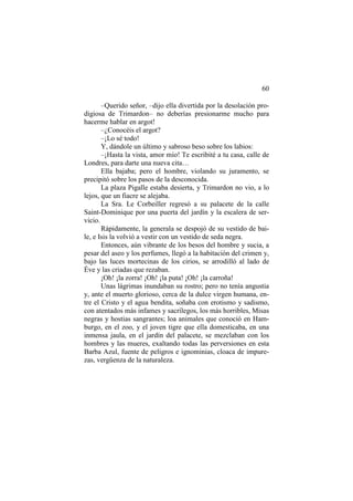60
–Querido señor, –dijo ella divertida por la desolación prodigiosa de Trimardon– no deberías presionarme mucho para
hacerme hablar en argot!
–¿Conocéis el argot?
–¡Lo sé todo!
Y, dándole un último y sabroso beso sobre los labios:
–¡Hasta la vista, amor mío! Te escribité a tu casa, calle de
Londres, para darte una nueva cita…
Ella bajaba; pero el hombre, violando su juramento, se
precipitó sobre los pasos de la desconocida.
La plaza Pigalle estaba desierta, y Trimardon no vio, a lo
lejos, que un fiacre se alejaba.
La Sra. Le Corbeiller regresó a su palacete de la calle
Saint-Dominique por una puerta del jardín y la escalera de servicio.
Rápidamente, la generala se despojó de su vestido de baile, e Isis la volvió a vestir con un vestido de seda negra.
Entonces, aún vibrante de los besos del hombre y sucia, a
pesar del aseo y los perfumes, llegó a la habitación del crimen y,
bajo las luces mortecinas de los cirios, se arrodilló al lado de
Éve y las criadas que rezaban.
¡Oh! ¡la zorra! ¡Oh! ¡la puta! ¡Oh! ¡la carroña!
Unas lágrimas inundaban su rostro; pero no tenía angustia
y, ante el muerto glorioso, cerca de la dulce virgen humana, entre el Cristo y el agua bendita, soñaba con erotismo y sadismo,
con atentados más infames y sacrílegos, los más horribles, Misas
negras y hostias sangrantes; loa animales que conoció en Hamburgo, en el zoo, y el joven tigre que ella domesticaba, en una
inmensa jaula, en el jardín del palacete, se mezclaban con los
hombres y las mueres, exaltando todas las perversiones en esta
Barba Azul, fuente de peligros e ignominias, cloaca de impurezas, vergüenza de la naturaleza.

 