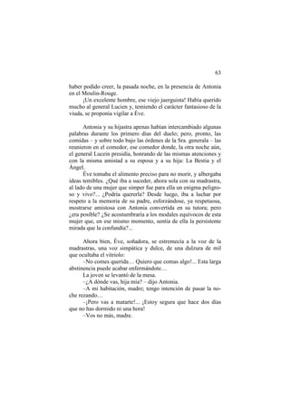 63
haber podido creer, la pasada noche, en la presencia de Antonia
en el Moulin-Rouge.
¡Un excelente hombre, ese viejo juerguista! Había querido
mucho al general Lucien y, temiendo el carácter fantasioso de la
viuda, se proponía vigilar a Éve.
Antonia y su hijastra apenas habían intercambiado algunas
palabras durante los primero días del duelo; pero, pronto, las
comidas – y sobre todo bajo las órdenes de la Sra. generala – las
reunieron en el comedor, ese comedor donde, la otra noche aún,
el general Lucein presidía, honrando de las mismas atenciones y
con la misma amistad a su esposa y a su hija: La Bestia y el
Ángel.
Éve tomaba el alimento preciso para no morir, y albergaba
ideas temibles. ¿Qué iba a suceder, ahora sola con su madrastra,
al lado de una mujer que simper fue para ella un enigma peligroso y vivo?... ¿Podría quererla? Desde luego, iba a luchar por
respeto a la memoria de su padre, esforzándose, ya respetuosa,
mostrarse amistosa con Antonia convertida en su tutora; pero
¿era posible? ¿Se acostumbraría a los modales equívocos de esta
mujer que, en ese mismo momento, sentía de ella la persistente
mirada que la confundía?...
Ahora bien, Éve, soñadora, se estremecía a la voz de la
madrastras, una voz simpática y dulce, de una dulzura de mil
que ocultaba el vitriolo:
–No comes querida… Quiero que comas algo!... Esta larga
abstinencia puede acabar enfermándote…
La joven se levantó de la mesa.
–¿A dónde vas, hija mía? – dijo Antonia.
–A mi habitación, madre; tengo intención de pasar la noche rezando…
–¡Pero vas a matarte!... ¡Estoy segura que hace dos días
que no has dormido ni una hora!
–Vos no más, madre.

 