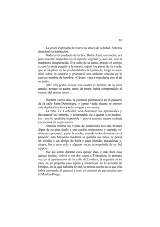 65
La joven expresaba de nuevo su deseo de soledad; Antonia
abandonó la habitación.
Nada en la conducta de la Sra. Barba Azul, esa noche, era
para suscitar sospechas en el espíritu virginal; y, aun así, con la
madrastra desaparecida, Éve saltó de la cama, extrajo el cerrojo
y, con la oreja pegada a la puerta, siguió los pasos de la viuda,
que se alejaban en las profundidades del palacete; luego se arrodilló sobre su oratorio y pronunció una ardiente oración en la
cual un nombre de hombre: «César», vino a mezclarse con el de
su padre.
¡Oh! ella podía evocar con osadía el nombre de su bien
amado, porque su padre, antes de morir, había comprendido el
secreto del primer amor…
Durante varios días, la generala permaneció en el palacete
de la calle Saint-Dominique, y jamás viuda alguna se mostró
más deplorada a los ojos de amigos y sirvientes.
La Srta. Le Corbeiller veía disminuir las aprensiones y
desvanecer sus terrores, y comenzaba, no a querer a su madrastra – eso le resultaba imposible – pero a sentirse menos turbada
y temerosa en su presencia.
Antonia recibía las visitas de condolecía con una tristeza
digna de su gran duelo y una unción majestuosa y sagrada, realmente episcopal; y por la noche, cuando todos dormían en el
palacete, esta Mesalina moderna se quitaba sus lutos, se ponía
un vestido y un abrigo de baile o unas prendas masculinas y,
alegre, iba a errar sola y algunas veces acompañada de su fiel
egipcia.
Fue así como durante esos quince días, o más bien esas
quince noches, volvió a ver dos veces a Trimardon, la primera
vez en el apartamento de la calle de Londres, la segunda en su
casa, en su pequeña casa lejana y misteriosa, en la avenida de
Orleáns, de la cual hablaba Ovide, la misma noche en la que ella
había asesinado al general y tuvo el cinismo de pavonearse por
el Moulin-Rouge.

 