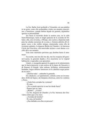 66
La Sra. Barba Azul acobardó a Trimardon, sin una palabra
ni un gesto, como ella acobardaba a todos sus amantes masculinos y femeninos, cuando habían dejado de gustarle, dejándoles
ignorar su personalidad.
Isis hacía el recorrido desde la austera casa, en la calle
Saint-Dominique, hasta el alegre palacete de la avenida de Orleáns: allá, esta sirvienta, y Olimpe, otro esclavo, disponían todo
para las saludas nocturnas de su ama, y Antonia admitía allí algunas veces a dos nobles amigas, enamoradas como ella de
aventuras galantes, la duquesa Berthe de Chandor y la baronesa
Cécile des Gravières; ella autorizaba incluso a esas damas a recibir allí a sus amantes.
Eran unas saturnales parisinas que duraban hasta el amanecer.
Esa noche, una mes día tras día, tras las exequias del general Lucien, la generala dejaba a Éve encerrarse en la virginal
habitación y regresaba a sus aposentos.
Llamó, y, enseguida apareció la egipcia en la indumentaria
que la hacía parecerse a una esclava de la época de Sésostris o
de Ramses el Grande: telas sedosas, brillantes, artísticamente
bordadas, largos alfileres luminosos en la cabellera negra peinada en casco.
–¡Ilumina todo! – ordenaba la generala.
Isis obedeció, y el apartamento, caliente como un invernadero, brilló de bujías y de lámparas eléctricas, entre los verdores
y flores.
–¿Están bien cerradas las ventanas?
–Sí, ama.
–¿No se puede apreciar ni una luz desde fuera?
–Seguro que no, ama.
–¿Berthé?... ¿Cécile?
–La Sra. duquesa de Chandor y la Sra. baronesa des Gravières estrán aquí a las once.
–¿Vestidas de hombre?
–Sí, ama, de hombre?
–¿Has hablado con ellas en persona?

 