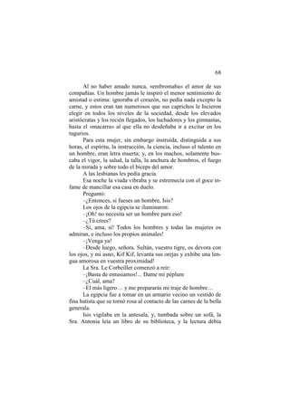 68
Al no haber amado nunca, «embromaba» el amor de sus
compañías. Un hombre jamás le inspiró el menor sentimiento de
amistad o estima: ignoraba el corazón, no pedía nada excepto la
carne, y estos eran tan numerosos que sus caprichos le hicieron
elegir en todos los niveles de la sociedad, desde los elevados
aristócratas y los recién llegados, los luchadores y los gimnastas,
hasta el «macarra» al que ella no desdeñaba ir a excitar en los
tugurios.
Para esta mujer, sin embargo instruida, distinguida a sus
horas, el espíritu, la instrucción, la ciencia, incluso el talento en
un hombre, eran letra muerta; y, en los machos, solamente buscaba el vigor, la salud, la talla, la anchura de hombros, el fuego
de la mirada y sobre todo el bíceps del amor.
A las lesbianas les pedía gracia.
Esa noche la viuda vibraba y se estremecía con el goce infame de mancillar esa casa en duelo.
Preguntó:
–¿Entonces, si fueses un hombre, Isis?
Los ojos de la egipcia se iluminaron:
–¡Oh! no necesita ser un hombre para eso!
–¿Tú crees?
–Sí, ama, sí! Todos los hombres y todas las mujeres os
admiran, e incluso los propios animales!
–¡Venga ya!
–Desde luego, señora. Sultán, vuestro tigre, os devora con
los ojos, y mi asno, Kif Kif, levanta sus orejas y exhibe una lengua amorosa en vuestra proximidad!
La Sra. Le Corbeiller comenzó a reir:
–¡Basta de entusiamos!... Dame mi péplum
–¿Cuál, ama?
–El más ligero… y me prepararás mi traje de hombre…
La egipcia fue a tomar en un armario vecino un vestido de
fina batista que se tornó rosa al contacto de las carnes de la bella
generala.
Isis vigilaba en la antesala, y, tumbada sobre un sofá, la
Sra. Antonia leía un libro de su biblioteca, y la lectura debía

 