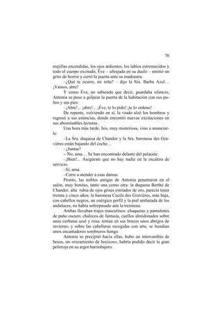 70
mejillas encendidas, los ojos ardientes, los labios estremecidos y
todo el cuerpo excitado, Éve – ultrajada en su duelo – emitió un
grito de horror y cerró la puerta ante su madrastra.
–¿Qué te ocurre, mi niña? – dijo la Sra. Barba Azul…
¡Vamos, abre!
Y como Éve, no sabiendo que decir, guardaba silencio,
Antonia se puso a golpear la puerta de la habitación con sus puños y sus pies:
–¡Abre!... ¡abre!... ¡Éve, te lo pido! ¡te lo ordeno!
De repente, volviendo en sí, la viudo alzó los hombros y
regresó a sus estancias, donde encontró nuevas excitaciones en
sus abominables lecturas.
Una hora más tarde, Isis, muy misteriosa, vino a anunciarle:
–La Sra. duquesa de Chandor y la Sra. baronesa des Gravières están bajando del coche…
–¿Juntas?
-–No, ama… Se han encontrado delante del palacete.
–¡Bien!... Asegúrate que no hay nadie en la escalera de
servicio.
–Sí, ama.
–Corre a atender a esas damas.
Pronto, las nobles amigas de Antonia penetraron en el
salón, muy bonitas, tanto una como otra: la duquesa Berthe de
Chandor, alta rubia de ojos grises estriados de oro, parecía tener
treinta y cinco años; la baronesa Cecile des Gravières, más baja,
con cabellos negros, un enérgico perfil y la piel ambarada de los
andaluces, no había sobrepasado aún la treintena.
Ambas llevaban trajes masculinos: chaquetas y pantalones
de paño oscuro, chalecos de fantasía, cuellos almidonados sobre
unas corbatas azul y rosa; tenían en sus brazos unos abrigos de
invierno, y sobre las cabelleras recogidas con arte, se hundían
unos encantadores sombreros hongo.
Antonia se precipitó hacia ellas, hubo un intercambio de
besos, un «rozamiento de hocicos», habría podido decir la gran
pelirroja en su argot barriobajero.

 