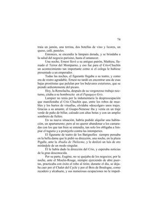 74
traía un jamón, una terrina, dos botellas de vino y licores, un
queso, café, pasteles.
Entonces, se encendía la lámpara dorada, y se brindaba a
la salud del negocio parisino, hasta el amanecer.
Una noche, Ernest llevó a su antiguo patrón, Mathieu, llamado el Terror del Montparno, y eso fue para el Crío-Chuchín
un acontecimiento tan importante como si el colega le hubiese
presentado a un emperador.
Todas las noches, el figurante llegaba a su teatro, y como
era de rostro agradable. Ernest no tardó en encontrar una de esas
bajas prostitutas que pululan por los bulevares exteriores, que se
prendó ardientemente del pícaro.
Hoy, la Remolacha, después de su vergonzoso trabajo nocturno, citaba a su hombrecito en el Papagayo Gris.
Lampier no tenía por la indumentaria la despreocupación
que manifestaba el Crío Chuchín que, entre los robos de muebles y los hurtos de vituallas, olvidaba «descolgar» unos trajes.
Gracias a su amante, el Guapo-Nenesse iba y venía en un traje
verde de paño de billar, calzado con altas botas y con un amplio
sombrero de fieltro.
En su nueva situación, habría podido alquilar una habitación, un apartamento; pero al no querer abandonar a los camaradas con los que tan bien se entendía, tan solo los obligaba a limpiar el tugurio y a protejerlo contra las intemperies.
El figurante de teatro de los Batignolles siempre pensaba
en la bella dama que le pidió su dirección, una noche, en la plaza
Pigalle, ante la Abadía de Théleeme, y le deslizó un luís de oro
mirándole de un modo singular.
Él le había dado la dirección del Crío, y esperaba noticias
de la gran desconocida.
Por su parte, Eugène, no se quejaba de los negocios; por la
noche, ante el Moulin-Rouge, siempre ejerciendo de abre puertas, practicaba con éxito el robo al tirón; durante el día, se dejaba caer por el Chalet del Cycle y por el Bois de Boulogne, como
recadero y alcahuete, y sus numerosas ocupaciones no le imped-

 