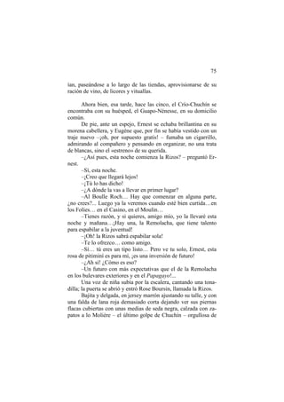 75
ían, paseándose a lo largo de las tiendas, aprovisionarse de su
ración de vino, de licores y vituallas.
Ahora bien, esa tarde, hace las cinco, el Crío-Chuchín se
encontraba con su huésped, el Guapo-Nénesse, en su domicilio
común.
De pie, ante un espejo, Ernest se echaba brillantina en su
morena cabellera, y Eugène que, por fin se había vestido con un
traje nuevo –¡oh, por supuesto gratis! – fumaba un cigarrillo,
admirando al compañero y pensando en organizar, no una trata
de blancas, sino el «estreno» de su querida.
–¿Así pues, esta noche comienza la Rizos? – preguntó Ernest.
–Sí, esta noche.
–¡Creo que llegará lejos!
–¡Tú lo has dicho!
–¿A dónde la vas a llevar en primer lugar?
–Al Boulle Roch… Hay que comenzar en alguna parte,
¿no crees?... Luego ya la veremos cuando esté bien curtida…en
los Folies… en el Casino, en el Moulin…
–Tienes razón, y si quieres, amigo mío, yo la llevaré esta
noche y mañana…¡Hay una, la Remolacha, que tiene talento
para espabilar a la juventud!
–¡Oh! la Rizos sabrá espabilar sola!
–Te lo ofrezco… como amigo.
–Sí… tú eres un tipo listo… Pero ve tu solo, Ernest, esta
rosa de pitiminí es para mí, ¡es una inversión de futuro!
–¿Ah sí! ¿Cómo es eso?
–Un futuro con más expectativas que el de la Remolacha
en los bulevares exteriores y en el Papagayo!...
Una voz de niña subía por la escalera, cantando una tonadilla; la puerta se abrió y entró Rose Boursin, llamada la Rizos.
Bajita y delgada, en jersey marrón ajustando su talle, y con
una falda de lana roja demasiado corta dejando ver sus piernas
flacas cubiertas con unas medias de seda negra, calzada con zapatos a lo Molière – el último golpe de Chuchín – orgullosa de

 