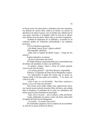 76
no llevar corsé, los senos duros y redondos como dos manzanas,
esa pilluela de catorce años, todavía no bonita, no carecía en
absoluta ni de sabor ni gracia, con su mirada azul, cabellos de un
rojo acajú, retorcidos y levantados sobre la cima de la cabeza,
unos dientes de joven perro, labios rojos y una nariz respingona.
Acababa de despojarse de su pañoleta y avanzaba en un
contoneo apático de muchacha acostumbrada a las andanzas
perezosas.
El Crío-Chuchín la apostrofó:
–¿De dónde vienes, Rizos? ¡Quiero saberlo!
Ella respondió, indolente:
–¿Qué coño te importa de dónde vengo?... Vengo de mis
asuntos…
Eugène aplaudió a su alumna:
–¡Si que es alucinante esta rosita!
El Guapo-Nénesse sonrió pensando que la encontraba muy
divertida y de inmediato, le dijo a sus anfitriones:
–Si queréis, amigos, vamos a hacer un ensayo general,
como en una obra de teatro.
–¿Un ensayo general? – dijo Rose Boursin, sorprendida.
Entonces, el figurante del teatro de los Batignolles expuso:
–Yo representaré el papel del cliente que se pasea; tú,
Eugène, harás el del que espera en el cabaret… Y tú, moza, vas
a hacer la calle…
–¡Esto si que va a ser divertido!... Pues bien, comienza a
pasear; ¡vas a ver cómo me enciendo!
Pero Ernest creyó deber añadir unas explicaciones técnicas; mostró sucesivamente las partes libres del ático, una entrada
bajo la claraboya, la pendiente de la cama, los alrededores del
horno; parecía estar montando los decorados:
–Aquí, esto es la acera… acá, el cabaret, y allá, una farola!
Luego, golpeando sus manos, como veía hacer cada noche
al regidor del teatro de los Batignolles:
–¡A escena!... ¡A escena, hijos míos!
Él comenzaba a pasearse con los andares de un noctámbulo, feliz de su suerte; la Rizos lo detuvo:

 
