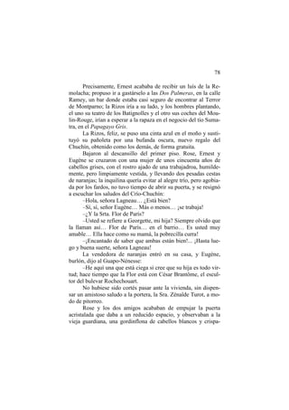 78
Precisamente, Ernest acababa de recibir un luís de la Remolacha; propuso ir a gastárselo a las Dos Palmeras, en la calle
Ramey, un bar donde estaba casi seguro de encontrar al Terror
de Montparno; la Rizos iría a su lado, y los hombres plantando,
el uno su teatro de los Batignolles y el otro sus coches del Moulin-Rouge, irían a esperar a la rapaza en el negocio del tío Sumatra, en el Papagayo Gris.
La Rizos, feliz, se puso una cinta azul en el moño y sustituyó su pañoleta por una bufanda oscura, nuevo regalo del
Chuchín, obtenido como los demás, de forma gratuita.
Bajaron al descansillo del primer piso. Rose, Ernest y
Eugène se cruzaron con una mujer de unos cincuenta años de
cabellos grises, con el rostro ajado de una trabajadroa, humildemente, pero limpiamente vestida, y llevando dos pesadas cestas
de naranjas; la inquilina quería evitar al alegre trío, pero agobiada por los fardos, no tuvo tiempo de abrir su puerta, y se resignó
a escuchar los saludos del Crío-Chuchín:
–Hola, señora Lagneau… ¿Está bien?
–Sí, sí, señor Eugène… Más o menos… ¡se trabaja!
–¿Y la Srta. Flor de París?
–Usted se refiere a Georgette, mi hija? Siempre olvido que
la llaman así… Flor de París… en el barrio… Es usted muy
amable… Ella hace como su mamá, la pobrecilla curra!
–¡Encantado de saber que ambas están bien!... ¡Hasta luego y buena suerte, señora Lagneau!
La vendedora de naranjas entró en su casa, y Eugène,
burlón, dijo al Guapo-Nénesse:
–He aquí una que está ciega si cree que su hija es todo virtud; hace tiempo que la Flor está con César Brantôme, el escultor del bulevar Rochechouart.
No hubiese sido cortés pasar ante la vivienda, sin dispensar un amistoso saludo a la portera, la Sra. Zénaîde Turot, a modo de pitorreo.
Rose y los dos amigos acababan de empujar la puerta
acristalada que daba a un reducido espacio, y observaban a la
vieja guardiana, una gordinflona de cabellos blancos y crispa-

 