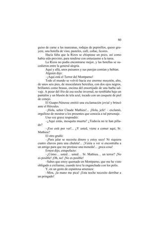 80
guiso de carne a las manzanas, rodajas de pepinillos, queso gruyere, una botella de vino, pasteles, café, coñac, licores.
Hacía falta que la Rizos se chispease un poco, así como
había sido previsto, para rendirse con entusiasmo a la tarea.
La Rizos no podía encontrarse mejor, y las botellas se sucedieron entre la general alegría.
Aquí y allá, unos paisanos y sus parejas comían y bebían.
Alguien dijo:
–¡Aquí está el Terror del Montparno!
Todo el mundo se volvió hacia ese enorme mocetón, alto,
de unos seis pies, de musculatura hercúlea, con dos ojos negros,
brillantes como brasas, encima del ensortijado de una barba salvaje. A pesar del frío de esa noche invernal, no temblaba bajo un
pantalón y un blusón de tela azul, tocado con un casquete de piel
de conejo.
El Guapo-Nénesse emitió una exclamación jovial y brincó
ante el Hércules.
–¡Hola, señor Claude Mathieu!... ¡Hola, jefe! – exclamó,
orgulloso de mostrar a los presentes que conocía a tal personaje.
Una voz grave respondió:
–¿Aquí estás, mosquita muerta? ¿Todavía no te han pillado?
–¡Eso está por ver!... ¿Y usted, viene a comer aquí, Sr.
Mathieu?
El otro gruñó:
–¡Para jalar se necesita dinero y estoy seco! Ni siquiera
cuatro chavos para una chuleta!... ¡Venía a ver si encontraba a
un amigo para que me prestase una moneda!... ¡poca cosa!
Ernest dijo, estupefacto:
–¿Cómo… usted… usted… Sr. Mathieu… un terror? ¡No
es posible! ¡Oh, no! ¡No es posible!
–Sabes que estoy quemado en Montparno, que me he visto
obligado a exiliarme, cuando tuve la enganchada con los polis.
Y, en un gesto de espantosa amenaza:
–Mira, ¡la mano me pica! ¡Esta noche necesito derribar a
un pringado!

 