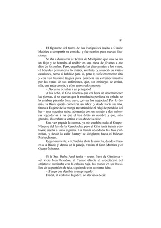 81
El figurante del teatro de los Batignolles invitó a Claude
Mathieu a compartir su comida, y fue ocasión para nuevas libaciones.
Se iba a demostrar al Terror de Montparno que uno no era
un flojo y se honraba al recibir en una mesa de jóvenes a ese
dios de los puños. Pero, engullendo las charcuterías y los vinos,
el hércules permanecía taciturno, sombrío, y anunció en varias
ocasiones, como si hablase para sí, pero lo suficientemente alto
y con voz bastante trágica para provocar un estremecimientos
por las venas de sus anfitriones, que, sin embargo, se creían,
ella, una ruda coneja, y ellos unos rudos mozos:
–¡Necesito derribar a un pringado!
A las ocho, el Crío observó que era hora de desentumecer
las piernas, si no querían que la muchacha perdiese su velada: se
lo estaban pasando bien, pero, ¡vivan los negocios! Por lo demás, la Rizos quería comenzar su labor, y desde hacía un rato,
tiraba a Eugène de la manga mostrándole el reloj de péndulo del
bar – una maquina suiza, adornada con un paisaje y dos palmeras legendarias a las que el bar debía su nombre y que, más
grandes, ilustraban la vitrina vista desde la calle.
Una vez pagada la cuenta, ya no quedaba nada al GuapoNénesse del luís de la Remolacha, pero el Crío tenía treinta centavos; invitó a unos cigarros. La banda abandonó las Dos Palmeras, y desde la calle Ramey se dirigieron hacia el bulevar
Rochechouart.
Orgullosamente, el Chuchín abría la marcha, dando el brazo a la Rizos; y, detrás de la pareja, venían el Gran Mathieu y el
Guapo-Nénesse.
Si la Sra. Barba Azul tenía – según frase de Gambetta –
«el vicio bien llevado», el Terror ofrecía el espectáculo del
«tristón»; caminaba con la cabeza baja, las manos en los bolsillos de su pantalón de tela, siguiendo con su eterna idea:
–¡Tengo que derribar a un pringado!
Ernést, al verlo tan lúgubre, se atrevió a decir:

 