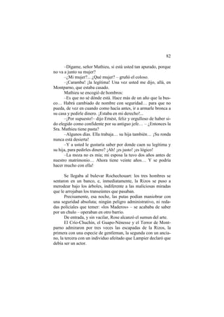 82
–Dígame, señor Mathieu, si está usted tan apurado, porque
no va a junto su mujer?
–¿Mi mujer?... ¿Qué mujer? – gruñó el coloso.
–¡Caramba! ¡la legítima! Una vez usted me dijo, allá, en
Montparno, que estaba casado.
Mathieu se encogió de hombros:
–Es que no sé dónde está. Hace más de un año que la busco… Habrá cambiado de nombre con seguridad… para que no
pueda, de vez en cuando como hacía antes, ir a armarle bronca a
su casa y pedirle dinero. ¡Estaba en mi derecho!...
–¡Por supuesto!– dijo Ernést, feliz y orgulloso de haber sido elegido como confidente por su antiguo jefe… – ¿Entonces la
Sra. Mathieu tiene pasta?
–Algunos días. Ella trabaja… su hija también… ¡Su ronda
nunca está desierta!
–Y a usted le gustaría saber por donde caen su legítima y
su hija, para pedirles dinero? ¡Ah! ¡es justo! ¡es lógico!
–La moza no es mía; mi esposa la tuvo dos años antes de
nuestro matrimonio… Ahora tiene veinte años… Y se podría
hacer mucho con ella!
Se llegaba al bulevar Rochechouart: los tres hombres se
sentaron en un banco, e, inmediatamente, la Rizos se puso a
merodear bajo los árboles, indiferente a las maliciosas miradas
que le arrojaban los transeúntes que pasaban.
Precisamente, esa noche, las putas podían maniobrar con
una seguridad absoluta; ningún peligro administrativo, ni redadas policiales que temer: «los Maderos» – se acababa de saber
por un chulo – operaban en otro barrio.
De entrada, y sin vacilar, Rose alcanzó el sumun del arte.
El Crío-Chuchín, el Guapo-Nénesse y el Terror de Montparno admiraron por tres veces las escapadas de la Rizos, la
primera con una especie de gentleman, la segunda con un anciano, la tercera con un individuo afeitado que Lampier declaró que
debía ser un actor.

 