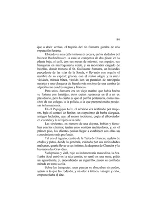 84
que a decir verdad, el tugurio del tío Sumatra gozaba de una
reputación funesta.
Ubicado en una calle tortuosa y oscura, en los aledaños del
bulevar Rochechouart, la casa se componía de dos pisos: en la
planta baja, el café, con sus mesas de mármol, sus espejos, sus
banquetas en marroquinería verde, y su mostrador cargado de
botellas, donde tronaba el Sr. Guillaume Sumatra, un holandés
procedente de las islas de la Sonda, y llevando con orgullo el
nombre de su capital; grueso, con el rostro alegre y la nariz
violácea, mirada bizca, vestido con un pantalón de terciopelo
naranja y una chaqueta de franela roja encima de una camisa de
algodón con cuadros negros y blancos.
Para unos, Sumatra era un viejo marino que había hecho
su fortuna con baratijas; otros creían reconocer en él a un ex
presidiario, pero lo cierto es que el patrón pertenecía, como muchos de sus colegas, a la policía, a la que proporcionaba preciosas informaciones.
En el Papagayo Gris, el servicio era realizado por mujeres, bajo el control de Júpiter, un corpulento de barba alargada,
antiguo luchador, que, al menor incidente, cogía al alborotador
en cuestión y lo arrojaba a la calle.
Las sirvientas, en número de una docena, bebían y fumaban con los clientes; tenían unos vestidos multicolores, y, en el
primer piso, los clientes podían llegar a establecer con ellas un
conocimiento más profundo.
Tal era el tugurio, centro de la Trata de Blancas, repleto de
chulos y putas, donde la generala, exaltada por sus curiosidades
malsanas, quería llevar a sus íntimas, la duquesa de Chandor y la
baronesa des Gravières.
Voluptuosa y viril, bajo su indumentaria masculina, la Sra.
Barba Azul entró en la sala común, se sentó en una mesa, pidió
un aguardiente, y, encendiendo un cigarrillo, paseó su confiada
mirada en torno a ella.
Sobre las banquetas, unas parejas se abrazaban sin pudor,
ajenas a lo que las rodeaba, y un olor a tabaco, vinagre y celo,
emponzoñaba el aire.

 