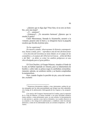 86
–¿Quieres que te diga algo? Pues bien, tú no eres un hombre, ¡eres una mujer!
–¿Y… entonces?
–¿Entonces?... ¡Te encuentro hermosa! ¿Quieres que te
enseñe el garito?
Claire Massonneau, llamada la Alcantarilla, arrastró a la
visitante; pasaron ante la barra y se dirigieron hacia la pequeña
escalera que llevaba al primer piso.
No las seguiremos5.
En nuestro estudio, observaremos la historia contemporánea, buena o mala; pero – reproduzco una de mis declaraciones
– si la elección del novelista no tiene límites en el campo de las
costumbres y el examen del Árbol de la Ciencia – árbol del Bien
y del Mal – su deber es evitar los análisis peligrosos en una
obra divulgada para el gran público.
El Crío-Chuchín y el Guapo-Nénesse, situados al fondo de
la sala, no habían reparado en Antonia, pues su indumentaria de
hombre y sobre todo su peluca negra la cambiaban extraordinariamente; además, un sombrero melón y un bastón completaban
la metamorfosis.
Pero, cuando Eugène la percibió de pie, cerca del mostrador, exclamó:

5

Numerosos documentos inéditos y muy interesantes, acaban de serme entregados por las altas personalidades que dirigen una obra admirable:
«La Amiga de la adolescente» (Salvaguarda de las vírgenes y las arrepentidas).
Con motivo del Congreso Internacional de Londres, para la represión
de la Trata de Blancas, ya hemos honrado a esa gran Sociedad caritativa
(rama católica y rama protestante); pero, en esta ocasión, la documentación
es más precisa; y, gracias a esos nuevos elementos, voy a poder observar en
su conjunto a «La Amiga de la adolescente» y establecer, entre los dramas
dolorosos y reales de la enfermedad social, un corolario terapéutico. (N. del
Autor)

 