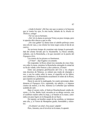 87
–¡Anda la hostia! ¡Ahí hay uno que se parece a la buscona
que te comía los ojos, la otra noche, delante de la Abadía de
Thélésse, colega!
–Tal vez sea su hermano.
–¡No! ¡Es la dama en persona! Estoy un poco trompa, pero
te apuesto diez chavos a que es ella.
–¡No seas gañán! La dama tiene el cabello pelirrojo como
una cola de vaca, y ese cliente los tiene negro como el ala de un
cuervo.
No tuvieron tiempo de examinar más tiempo la personalidad del cliente llevado por la Alcantarilla. La Rizos entraba,
radiante, con la Remolacha, a la que encontró en la puerta del
Papagayo Gris.
Los rostros de los pícaros se iluminaron.
–¿Y bien? – dijo Eugène a su amante.
Sin responder, la Rizos alineó tres monedas de cinco francos sobre la mesa, mientras la Remolacha entregaba la mitad de
su fin de velada, ocho francos y diez centavos, a Ernest.
Entre una pomposa glorificación del Crío y los elogios
más discretos de Nénesse, se ordenó una ronda de champán y
ron, y con los codos sobre la mesa, el cigarrillo en los labios,
esos caballeros y la Remolacha escucharon el relato de la Rizos,
que exponía sus galanterías.
Hacia la una de la madrugada, los cuatro personajes abandonaron el Papagayo Gris, siguiendo, sin saberlo, y a algunos
cientos de metros, a la Sra. Antonia Le Corbeiller que también
acababa de salir.
Bajo el oscuro cielo, el bulevar Rouchechouart estaba desierto, y la Sra. Barba Azul, envuelta en su abrigo escocés, con
el sombrero melón sobre la oreja, y el bastón en la mano, caminaba con paso ligero en la búsqueda de un fiacre.
De repente, un hombre surgió de las sombras, se interpuso
ante ella, y, el Terror de Montparno gruñó, formidable y siniestro:
–¡Tu dinero! ¡tu reloj! ¡Tus joyas! ¡rápido!
Pero, Antonia, con el revolver en la mano, le apuntó.

 