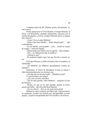 89
A algunos pasos de allí, Mathieu gemía, desvanecido, sobre la acera.
Pronto aparecieron el Crío-Chuchín, el Guapo-Nénesse, la
Rizos y la Remolacha, cantando alegremente; chocaron con el
cuerpo del gigante, y Ernest, siempre deferente hacia su antiguo
jefe, observó:
–¡Vaya! ¡Si es el señor Mathieu!
–¡Parece que haya bebido!... ¡Pobre desgraciado!... – dijo
la Remolacha.
–No ha bebido, está pateado!... ¡Allí… mirad los rastros
de sangre! – intervino Eugène.
–Habrá tenido una trifulca con los agentes – dijo Lampier.
–¡No!... ¡Lo habrían llevado al calabozo!
–¿Entonces, qué?
–No podemos dejarlo aquí, hay que llevarlo a nuestra casa!
El Guapo-Nénesse se había inclinado sobre el bandido y le
abofeteaba:
–¿Sr. Mathieu? ¿Sr. Mathieu? ¡Respóndame! ¡Vamos, Sr.
Mathieu!
Finalmente, el Terror de Montparno levantó la cabeza y
abrió desmesuradamente sus enormes ojos:
–¡Os digo que no me pasa nada!... ¡Dejadme en paz!
Y reconociendo a los amigos:
–¿Ah, sois vosotros, chavales?
–¿No ha sido pateado, señor Mathieu? – preguntó el Guapo-Nénesse.
–Puedes ver que no ha sido pateado, pedazo de burro,
puesto que habla – dijo divertida Rose Boursin.
–Tal vez, Rizos!... ¡Pero no me tiene buena pinta!
Mathieu no quiso confesar que había sido vergonzosamente vapuleado; inventó una historia que salvaguardaba su amor
propio, y aceptó la hospitalidad del Crío-Chuchín y de la Rizos.

 