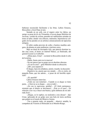 92
hubiesen reconocido fácilmente a las Srtas. Labios Gruesos,
Bizcochito y Zozó Patas al aire.
Sentado en un sofá, con el cigarro entre los labios, un
amigo «a pesar de él» de Trimardon, el joven duque Melchior de
Javerzac, vestido de ciclista, paseaba sus indiferentes miradas en
torno al taller, donde veía esbozos, mármoles, bajorrelieves colgados de las paredes en un artístico enmarcamiento de tapicerías
antiguas.
El taller estaba provisto de sofás y bonitos muebles antiguos, de plantas en unas jardineras y jarrones caros.
Bajo un dosel de terciopelo rojo, que parecía dominar todas esas cosas, el busto en mármol blanco, ya finalizado, del
general Lucien Le Corbeiller.
–¡Dime pues, César! – exclamó la Bizcochito desde lo alto
de la tarima.
–Habla, Junon, pero no te muevas!
–No me parece que tu grupo sea en absoluto obsceno.
–¡Yo no lo creo! – gritó Melchior desde su ubicación.
–¡Oh! ¡sois repulsivo!
El duque, lejos de enfadarse, animó, risueño, la discusión:
–Repulsivo no, puesto que soy amado… ¿No es cierto, mi
pequeña Patas, que me adoras… a pesar de mi horrible repulsión?
–¡Sí, querido!
Labios Gruesos intervino:
–¡Todo eso son tonterías!... Cuando se es duque se tiene
pasta… o bien no se es duque… ¡eso es todo!...
–¡En eso te equivocas, gordita!... ¡El título permanece,
mientras que el dinero se desvanece!... ¡Este es el caso!... En
relación a eso voy a hacer una buena y gran alabanza de mi adorada Zozó…
–¡Duque, os lo suplico, no molestéis a mis diosas! – dijo
César, aplicando de un golpe seco una bola de tierra arcillosa
que golpeó en el muslo de Minerva Atenea.
–Vas a ponerte malo, mi pequeño – observó, amable, la
compañera de Victorin el Dislocado en el Moulin-Rouge.

 