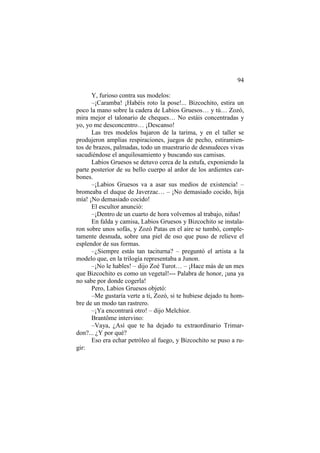 94
Y, furioso contra sus modelos:
–¡Caramba! ¡Habéis roto la pose!... Bizcochito, estira un
poco la mano sobre la cadera de Labios Gruesos… y tú… Zozó,
mira mejor el talonario de cheques… No estáis concentradas y
yo, yo me desconcentro… ¡Descanso!
Las tres modelos bajaron de la tarima, y en el taller se
produjeron amplias respiraciones, juegos de pecho, estiramientos de brazos, palmadas, todo un muestrario de desnudeces vivas
sacudiéndose el anquilosamiento y buscando sus camisas.
Labios Gruesos se detuvo cerca de la estufa, exponiendo la
parte posterior de su bello cuerpo al ardor de los ardientes carbones.
–¡Labios Gruesos va a asar sus medios de existencia! –
bromeaba el duque de Javerzac… – ¡No demasiado cocido, hija
mía! ¡No demasiado cocido!
El escultor anunció:
–¡Dentro de un cuarto de hora volvemos al trabajo, niñas!
En falda y camisa, Labios Gruesos y Bizcochito se instalaron sobre unos sofás, y Zozó Patas en el aire se tumbó, completamente desnuda, sobre una piel de oso que puso de relieve el
esplendor de sus formas.
–¿Siempre estás tan taciturna? – preguntó el artista a la
modelo que, en la trilogía representaba a Junon.
–¡No le hables! – dijo Zoé Turot… – ¡Hace más de un mes
que Bizcochito es como un vegetal!--- Palabra de honor, ¡una ya
no sabe por donde cogerla!
Pero, Labios Gruesos objetó:
–Me gustaría verte a ti, Zozó, si te hubiese dejado tu hombre de un modo tan rastrero.
–¡Ya encontrará otro! – dijo Melchior.
Brantôme intervino:
–Vaya, ¿Así que te ha dejado tu extraordinario Trimardon?... ¿Y por qué?
Eso era echar petróleo al fuego, y Bizcochito se puso a rugir:

 