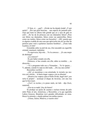 95
–Y bien, sí… ¿qué?... ¡Ovide me ha dejado tirada! ¿Y por
quién?... ¡Por una gran buscona… una especie de jumento pelirrojo que tiene la cabeza más grande que yo y ojos de gata en
celo!... ¡Se las da de princesa con sus diamantes falsos! ¡Pues
son falsos sus diamantes, falsos como sus pantorrillas, falsos
como sus moños, falsos como sus hoyuelos!... ¡Oh! ¡juraría que
es alguien evadida de una casa que aprovecha uno de sus días de
permiso para venir a quitarnos nuestros hombres!... ¡Tiene toda
la pinta y el olor!
Extendida sobre su piel de oso, Zoé encendió un cigarrillo
oriental; murmuró, indolente:
–Te equivocas, hija mía… Yo la conozco… ¡Es una mujer
de abolengo!
–¿La conoces?
–Sí, por haber cenado con ella.
–Entonces, si has cenado con ella, sabes su nombre…, su
dirección…
-–Ve a preguntar todo eso a Trimardon… Yo lo ignoro…
Y, además, cuando lo sepa no diré nada… ¡No soy una cotilla!
Bizcochito vociferó:
–¡Ah! ¡si encontrase a esa arrastrada, le rociaría sus morros con vitriolo… le haría tragar «sapos» con su absenta!
–¡Reserva tus «sapos» para el bello Ovide, ángel mío! ¡eso
sería lo propio! – aconsejó el duque de Javerzac, con una risa
que lo hizo toser.
–¿Ves?, te excitas y te pones malo, mi lulú – dijo Zozó,
maternal.
–¡Eso no es nada! ¡Soy de hierro!
Se produjo un ajuste de cuentas e incluso tirones de pelo
entre Patas al aire, misteriosa, y Bizcochito, a la que agarraba
Labios Gruesos; Brantôme tuvo grandes dificultades en restablecer la armonía, y dando palmas con ambas manos:
–¡Vénus, Junon, Minerva, a vuestro sitio!

 