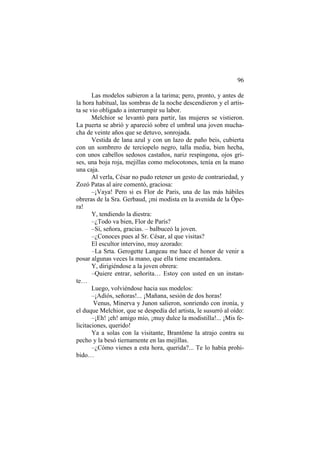 96
Las modelos subieron a la tarima; pero, pronto, y antes de
la hora habitual, las sombras de la noche descendieron y el artista se vio obligado a interrumpir su labor.
Melchior se levantó para partir, las mujeres se vistieron.
La puerta se abrió y apareció sobre el umbral una joven muchacha de veinte años que se detuvo, sonrojada.
Vestida de lana azul y con un lazo de paño beis, cubierta
con un sombrero de terciopelo negro, talla media, bien hecha,
con unos cabellos sedosos castaños, nariz respingona, ojos grises, una boja roja, mejillas como melocotones, tenía en la mano
una caja.
Al verla, César no pudo retener un gesto de contrariedad, y
Zozó Patas al aire comentó, graciosa:
–¡Vaya! Pero si es Flor de Paris, una de las más hábiles
obreras de la Sra. Gerbaud, ¡mi modista en la avenida de la Ópera!
Y, tendiendo la diestra:
–¿Todo va bien, Flor de París?
–Sí, señora, gracias. – balbuceó la joven.
–¿Conoces pues al Sr. César, al que visitas?
El escultor intervino, muy azorado:
–La Srta. Gerogette Langeau me hace el honor de venir a
posar algunas veces la mano, que ella tiene encantadora.
Y, dirigiéndose a la joven obrera:
–Quiere entrar, señorita… Estoy con usted en un instante…
Luego, volviéndose hacia sus modelos:
–¡Adiós, señoras!... ¡Mañana, sesión de dos horas!
Venus, Minerva y Junon salieron, sonriendo con ironía, y
el duque Melchior, que se despedía del artista, le susurró al oído:
–¡Eh! ¡eh! amigo mío, ¡muy dulce la modistilla!... ¡Mis felicitaciones, querido!
Ya a solas con la visitante, Brantôme la atrajo contra su
pecho y la besó tiernamente en las mejillas.
–¿Cómo vienes a esta hora, querida?... Te lo había prohibido…

 