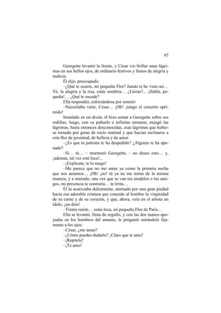97
Georgette levantó la frente, y César vio brillar unas lágrimas en sus bellos ojos, de ordinario festivos y llenos de alegría y
malicia.
Él dijo, preocupado:
–¿Qué te ocurre, mi pequeña Flor? Jamás te he visto así…
Tú, la alegría y la risa, estás sombría… ¿Lloras?... ¡Habla, pequeña!… ¿Qué te sucede?
Ella respondió, esforzándose por sonreír:
–Necesitaba verte, César… ¡Oh! ¡tengo el corazón oprimido!
Instalado en un diván, él hizo sentar a Georgette sobre sus
rodillas; luego, con su pañuelo e infinitas ternuras, enjugó las
lágrimas, hasta entonces desconocidas, esas lágrimas que hubiese tomado por gotas de rocío matinal y que hacían inclinarse a
esta flor de juventud, de belleza y de amor.
–¿Es que tu patrona te ha despedido? ¿Alguien te ha apenado?
–Sí… tú… – murmuró Georgette, – no deseo esto… y,
¡además, tal vez esté loca!...
–¡Explícate, te lo ruego!
–Me parece que no me amas ya como la primera noche
que nos amamos… ¡Oh! ¡no! tú ya no me miras de la misma
manera, y a menudo, una vez que se van tus modelos o tus amigos, mi presencia te contraría… te irrita…
Él la acariciaba dulcemente, animado por una gran piedad
hacia esa adorable criatura que concede al hombre la virginidad
de su carne y de su corazón, y que, ahora, veía en el artista un
ídolo, ¡un dios!
–Tienes razón… estás loca, mi pequeña Flor de Paris…
Ella se levantó, llena de orgullo, y con las dos manos apoyadas en los hombros del amante, le preguntó mirándole fijamente a los ojos:
–César, ¿me amas?
–¿Cómo puedes dudarlo? ¡Claro que te amo!
–¡Repítelo!
–¡Te amo!

 