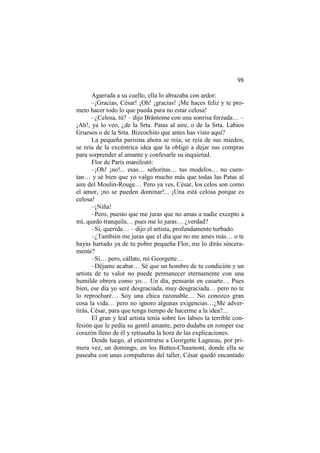98
Agarrada a su cuello, ella lo abrazaba con ardor:
–¡Gracias, César! ¡Oh! ¡gracias! ¡Me haces feliz y te prometo hacer todo lo que pueda para no estar celosa!
–¿Celosa, tú? – dijo Brântome con una sonrisa forzada… –
¡Ah!, ya lo veo, ¿de la Srta. Patas al aire, o de la Srta. Labios
Gruesos o de la Srta. Bizcochito que antes has visto aquí?
La pequeña parisina ahora se reía; se reía de sus miedos;
se reía de la excéntrica idea que la obligó a dejar sus compras
para sorprender al amante y confesarle su inquietud.
Flor de París manifestó:
–¡Oh! ¡no!... esas… señoritas… tus modelos… no cuentan… y sé bien que yo valgo mucho más que todas las Patas al
aire del Moulin-Rouge… Pero ya ves, César, los celos son como
el amor, ¡no se pueden dominar!... ¡Una está celosa porque es
celosa!
–¡Niña!
–Pero, puesto que me juras que no amas a nadie excepto a
mí, quedo tranquila… pues me lo juras… ¿verdad?
–Sí, querida… – dijo el artista, profundamente turbado.
–¿También me juras que el día que no me ames más… o te
hayas hartado ya de tu pobre pequeña Flor, me lo dirás sinceramente?
–Sí… pero, cállate, mi Georgette…
–Déjame acabar… Sé que un hombre de tu condición y un
artista de tu valor no puede permanecer eternamente con una
humilde obrera como yo… Un día, pensarás en casarte… Pues
bien, ese día yo seré desgraciada, muy desgraciada… pero no te
lo reprocharé… Soy una chica razonable… No conozco gran
cosa la vida… pero no ignoro algunas exigencias…¿Me advertirás, César, para que tenga tiempo de hacerme a la idea?...
El gran y leal artista tenía sobre los labios la terrible confesión que le pedía su gentil amante, pero dudaba en romper ese
corazón lleno de él y retrasaba la hora de las explicaciones.
Desde luego, al encontrarse a Georgette Lagneau, por primera vez, un domingo, en los Buttes-Chaumont, donde ella se
paseaba con unas compañeras del taller, César quedó encantado

 