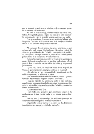 99
con su simpatía juvenil, con su lujuriosa belleza, pero no pensaba en hacer de ella su amante.
No tuvo el «flechazo»; y, cuando después de varias citas,
la Srta. Georgette Lagneau, virgen, fue suya, él la amó locamente, sinceramente, y creyó no poder amar a nadie más que a ella.
Pero hete aquí que, de pronto, se presentó otra belleza, y la
imagen de Georgette se desvaneció ante la de una joven muchacha de la alta sociedad a la que ahora adoraba.
Al comienzo de este mismo invierno, una tarde, en ese
mismo taller del bulevar Rochechouart, Brantôme recibió la
visita del general Lucien Le Corbeiller, acompañado de su hija.
El viejo venía a encargar su busto al joven artista – una sorpresa
para Antonia en el aniversario de su matrimonio.
Durante las negociaciones sobre el precio y la agenda para
posar, fácilmente resueltas entre el escultor y el antiguo oficial
general, Éve examinaba las maravillas del taller, y preguntó al
joven artista:
–¿Sois vos, señor, el autor del busto de la duquesa de
Chandor, que se encuentra en el gran salón de su palacete?
–Sí, señorita, soy yo – respondió él – emocionado por la
noble compostura y la belleza de la joven.
–He admirado vuestra obra mucha veces, señor… ¡Es soberbia! Y he animado a mi padre a venir a conoceros…
–Vuestra elección me conmueve tanto o más, señorita,
pues los más grandes artistas hubiesen estado honrados por fijar
sobre el mármol los rasgos del general Le Corbeiller, ¡uno de los
héroes de Gravelotte!
E, inclinándose ante Éve:
–Haré todos mis esfuerzos para mostrarme digno de la
confianza con la que vuestro padre y vos misma quieren honrarme.
Eso fue todo, y sin embargo fue suficiente para que se
comprendiesen al margen de declaraciones banales.
El general y Éve se fueron, y, en vano, ese día, Brantôme
intentó ponerse a trabajar… ¡No hubo manera!...

 