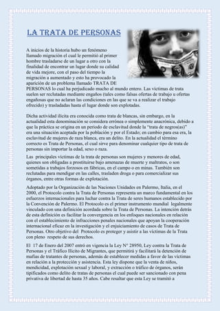 LA TRATA DE PERSONAS
A inicios de la historia hubo un fenómeno
llamado migración el cual le permitió al primer
hombre trasladarse de un lugar a otro con la
finalidad de encontrar un lugar donde su calidad
de vida mejore, con el paso del tiempo la
migración a aumentado y esto ha provocado la
aparición de un problema llamado TRATA DE
PERSONAS lo cual ha perjudicado mucho al mundo entero. Las víctimas de trata
suelen ser reclutadas mediante engaños (tales como falsas ofertas de trabajo u ofertas
engañosas que no aclaran las condiciones en las que se va a realizar el trabajo
ofrecido) y trasladadas hasta el lugar donde son explotadas.
Dicha actividad ilícita era conocida como trata de blancas, sin embargo, en la
actualidad esta denominación se considera errónea o simplemente anacrónica, debido a
que la práctica se origina en un periodo de esclavitud donde la “trata de negros(as)”
era una situación aceptada por la población y por el Estado; en cambio para esa era, la
esclavitud de mujeres de raza blanca, era un delito. En la actualidad el término
correcto es Trata de Personas, el cual sirve para denominar cualquier tipo de trata de
personas sin importar la edad, sexo o raza.
Las principales víctimas de la trata de personas son mujeres y menores de edad,
quienes son obligadas a prostituirse bajo amenazas de muerte y maltratos, o son
sometidas a trabajos forzosos en fábricas, en el campo o en minas. También son
reclutadas para mendigar en las calles, trasladen droga o para comercializar sus
órganos, entre otras formas de explotación.
Adoptado por la Organización de las Naciones Unidades en Palermo, Italia, en el
2000, el Protocolo contra la Trata de Personas representa un marco fundamental en los
esfuerzos internacionales para luchar contra la Trata de seres humanos establecido por
la Convención de Palermo. El Protocolo es el primer instrumento mundial legalmente
vinculado con una definición acordada sobre la Trata de Personas. La intención detrás
de esta definición es facilitar la convergencia en los enfoques nacionales en relación
con el establecimiento de infracciones penales nacionales que apoyan la cooperación
internacional eficaz en la investigación y el enjuiciamiento de casos de Trata de
Personas. Otro objetivo del Protocolo es proteger y asistir a las víctimas de la Trata
con pleno respeto de sus derechos.
El 17 de Enero del 2007 entró en vigencia la Ley N° 28950, Ley contra la Trata de
Personas y el Tráfico Ilícito de Migrantes, que permitirá y facilitará la detención de
mafias de tratantes de personas, además de establecer medidas a favor de las víctimas
en relación a la protección y asistencia. Esta ley dispone que la venta de niños,
mendicidad, explotación sexual y laboral, y extracción o tráfico de órganos, serán
tipificados como delito de tratas de personas el cual puede ser sancionado con pena
privativa de libertad de hasta 35 años. Cabe resaltar que esta Ley se tramitó a
 