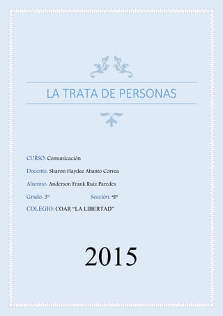 LA TRATA DE PERSONAS
CURSO: Comunicación
Docente: Sharon Haydee Abanto Correa
Alumno: Anderson Frank Ruiz Paredes
Grado: 3° Sección: “B"
COLEGIO: COAR “LA LIBERTAD”
2015
 