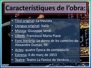 Característiques de l’obra:Títol original: La traviataLlengua original: ItaliàMúsica: Giuseppe VerdiLlibret: Francesco MariaPiaveFont literària: La dama de les camèlies de Alexandre Dumas, fillActes: quatreÈpoca de composició: Estrena: 6 de març de 1853Teatre: Teatro La Fenice de Venècia