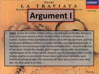 Argument IActeI. A casa de Violeta Violeta Valery, una afamada cortesana, dóna una festa en la sevamansió a París. Un delsúltims a arribar a la festaésGaston. Gaston arriba acompanyat del seuamic Alfredo Germont, que feiatemps que desitjavaconèixer a Violeta. Alfredo, una vegada presentats, liexpressa la sevapreocupació per la seva delicada salut, i desprésli declara el seu amor. Violeta horebutja, peròli regala una camelia, dient-li que regressiquan la flor s'hagimarcit. Després que elsconvidatss'hanmarxat, Violeta analitza la possibilitatd'unarelacióamb amor veritable, peròfinalmentrebutja la idea. Ella necessita ser lliure per a viure la seva vida, dia i nit, d'unplaer a un altre. 