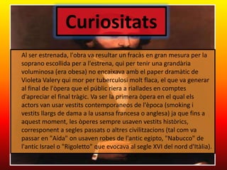 Curiositats	Al ser estrenada, l'obra va resultar un fracàs en gran mesura per la soprano escollida per a l'estrena, qui per tenir una grandària voluminosa (era obesa) no encaixavaamb el paperdramàtic de Violeta Valery qui mor per tuberculosimolt flaca, el que va generar al final de l'òpera que el públic riera a riallades en comptesd'apreciar el final tràgic. Va ser la primera òpera en el qualelsactors van usar vestitscontemporaneos de l'època (smoking i vestitsllargs de dama a la usansa francesa o anglesa) ja que fins a aquestmoment, les òperessempreusavenvestitshistòrics, corresponent a seglespassats o altrescivilitzacions (tal com va passar en "Aída" onusaven robes de l'anticegipto, "Nabucco" de l'antic Israel o "Rigoletto" que evocava al segle XVI del nordd'Itàlia). 