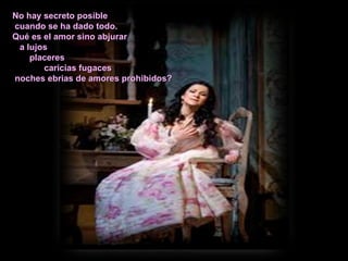 No hay secreto posible cuando se ha dado todo. Qué es el amor sino abjurar a lujos placeres caricias fugaces noches ebrias de amores prohibidos? 