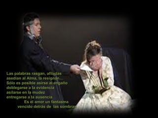 Las palabras rasgan, afiladas asedian al Alma, la resignan… Sólo es posible asirse al engaño doblegarse a la evidencia asilarse en la mudez  entregarse a la ausencia  Es el amor un fantasma vencido detrás de  las sombras 