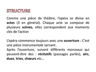 Comme une pièce de théâtre, l’opéra se divise en
actes (3 en général). Chaque acte se compose de
plusieurs scènes, elles correspondent aux moments
clés de l’action
L’opéra commence toujours avec une ouverture : C’est
une pièce instrumentale servant .
Après l’ouverture, suivent différents morceaux qui
peuvent-être des : récitatifs (passages parlés), airs,
duos, trios, chœurs etc…
 