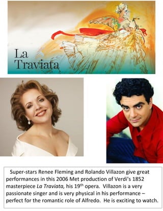 Super-stars Renee Fleming and Rolando Villazon give great
performances in this 2006 Met production of Verdi’s 1852
masterpiece La Traviata, his 19th opera. Villazon is a very
passionate singer and is very physical in his performance –
perfect for the romantic role of Alfredo. He is exciting to watch.
 