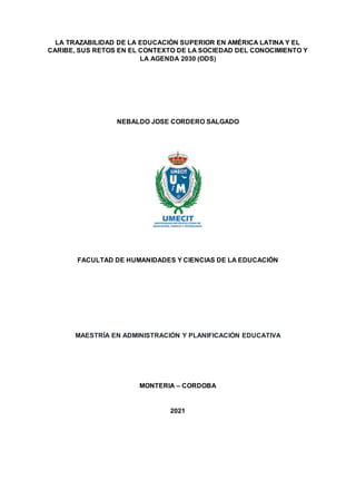 LA TRAZABILIDAD DE LA EDUCACIÓN SUPERIOR EN AMÉRICA LATINA Y EL
CARIBE, SUS RETOS EN EL CONTEXTO DE LA SOCIEDAD DEL CONOCIMIENTO Y
LA AGENDA 2030 (ODS)
NEBALDO JOSE CORDERO SALGADO
FACULTAD DE HUMANIDADES Y CIENCIAS DE LA EDUCACIÓN
MAESTRÍA EN ADMINISTRACIÓN Y PLANIFICACIÓN EDUCATIVA
MONTERIA – CORDOBA
2021
 