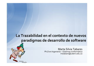 La Trazabilidad en el contexto de nuevos
   paradigmas de desarrollo de software

                               Marta Silvia Tabares
                Ph.D en Ingeniería – Sistemas e Informática
                                  mstabare@udem.edu.co
 