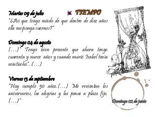 TIEMPOMartes 09 de julio
“¿Así que tengo miedo de que dentro de diez años
ella me ponga cuernos?”
Domingo 04 de agosto
(…)” Tengo bien presente que ahora tengo
cuarenta y nueve años y cuando murió Isabel tenía
veintiocho”. (…)
Viernes 13 de septiembre
“Hoy cumplo 50 años.(…) Me revientan los
aniversarios, las alegrías y las penas a plazo fijo.
(…)” Domingo 02 de junio
 