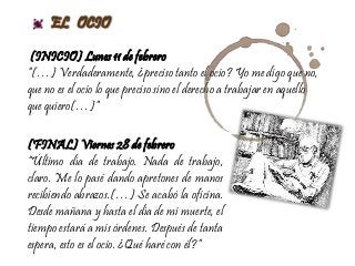 EL OCIO
(INICIO) Lunes 11 de febrero
“(…) Verdaderamente, ¿preciso tanto el ocio? Yo me digo que no,
que no es el ocio lo que preciso sino el derecho a trabajar en aquello
que quiero(…)”
(FINAL) Viernes 28 de febrero
“Último día de trabajo. Nada de trabajo,
claro. Me lo pasé dando apretones de manos
recibiendo abrazos.(…) Se acabó la oficina.
Desde mañana y hasta el día de mi muerte, el
tiempo estará a mis órdenes. Después de tanta
espera, esto es el ocio. ¿Qué haré con él?”
 