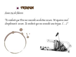 TREGUA
Lunes 24 de febrero
“Es evidente que Dios me concedió un destino oscuro. Ni siquiera cruel.
Simplemente oscuro. Es evidente que me concedió una tregua. (…)”
 