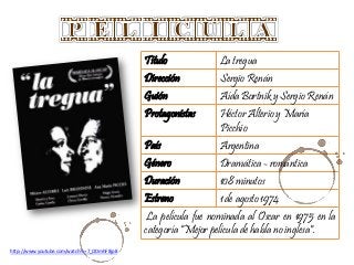 Título La tregua
Dirección Sergio Renán
Guión Aída Bortnik y Sergio Renán
Protagonistas Héctor Alterio y María
Picchio
País Argentina
Género Dramática - romántica
Duración 108 minutos
Estreno 1 de agosto 1974
La película fue nominada al Oscar en 1975 en la
categoría "Mejor película de habla no inglesa".
http://www.youtube.com/watch?v=7_ODmhF8jp8
 