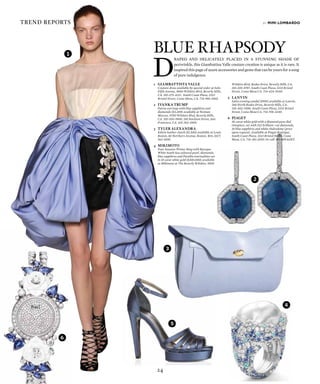 24
trend reports
D
raped and delicately placed in a stunning shade of
periwinkle, this Giambattisa Valle couture creation is unique as it is rare. It
inspired this page of azure accessories and gems that can be yours for a song
of pure indulgence.
by mimi lombardo
Blue Rhapsody
4
1
2
3
4
5
6
1	 Giambattista Valle
	 Couture dress available by special order at Saks
Fifth Avenue, 9600 Wilshire Blvd, Beverly Hills,
CA. 310-275-4211. South Coast Plaza, 3333
Bristol Street, Costa Mesa, CA. 714-966-3560.
2	Ivanka Trump
	 Patras earrings with blue sapphires and
diamonds ($3,200) available at Neiman
Marcus, 9700 Wilshire Blvd, Beverly Hills,
CA. 310-550-5900. 150 Stockton Street, San
Francisco, CA. 415-362-3900.
3	TYLER ALEXANDRA
	 Edwin leather clutch ($1,500) available at Louis
Boston, 60 Northern Avenue, Boston, MA; (617)
262-6100.
4	Mikimoto
	 Four Seasons Winter Ring with Baroque
White South Sea cultured pearl, diamonds,
blue sapphires and Paraiba tourmalines set
in 18 carat white gold ($200,000) available
at Mikimoto at The Beverly Wilshire, 9500
Wilshire Blvd, Rodeo Drive, Beverly Hills, CA.
310-205-8787. South Coast Plaza, 3333 Bristol
Street, Costa Mesa CA. 714-424-5440.
5	Lanvin
	 Satin evening sandal ($995) available at Lanvin,
260 North Rodeo Drive, Beverly Hills, CA.
310-402-0580. South Coast Plaza, 3333 Bristol
Street, Costa Mesa CA. 714-706-3240.
6	Piaget
	 18-carat white gold with a diamond pave dial
timepiece, set with 332 brilliant–cut diamonds,
10 blue sapphires and white chalcedony (price
upon request). Available at Piaget Boutique,
South Coast Plaza, 3333 Bristol Street, Costa
Mesa, CA. 714-361-2020. Or call 877-8PIAGET.
 