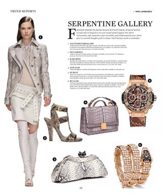26
trend reports
1
1
2
3
4
5
6
F
ashion sheds its skins again with python, which rates
second only to leopard in its year round animal appeal. For 2013s
incarnation, pale neutrals create versatility and understated luxury. Dont
give it a second thought: grab it and go. Youll always sizzle in snakeskin.
1	 SALVATORE FERRAGAMO
	 Python jacket ($10,500), sleeveless sweater ($1,150) and cotton skirt ($1,150) available
at Salvatore Ferragamo, 8500 Beverly Boulevard, Los Angeles, CA; (310) 652-0279 and
233 Geary Street, San Francisco, CA; (415) 391-6565
2	 DEVI KROELL
	 Ankle strap heel in shiny python ($1,600) available at Devi Kroell, 717 Madison
Avenue, New York, NY; (212) 644-4499
3	 KARA ROSS
	 Rosella bag with platina orcheda natural python, gunmetal hardware, and hematite
($2,595) available at Neiman Marcus, 9700 Wilshire Boulevard, Beverly Hills, CA;
(310) 550-5900 and 150 Stockton Street, San Francisco, CA; (415) 362-3900
4	 ELIE SAAB
	 Charcoal alligator satchel with signature closure ($8,500) available at eliesaab.com
5	HUBLOT
	 Bezel-set timepiece with 48 fine precious baguette of andalusites, dark smoked
and transparent quartzes on brown python strap ($42,300) available at Hublot,
9470 Brighton Way, Beverly Hills, CA; (310) 550-0595
6	BULGARI
	 Serpenti watch featuring red gold-diamond bracelet and 18K red gold and diamonds
case with black diamond dial (price upon request) available at Bulgari, 401 North
Rodeo Drive, Beverly Hills, CA; (310) 858-9216 and 200 Stockton Street, San
Francisco, CA; (415) 399-9141
by mimi lombardo
Serpentine Gallery
 