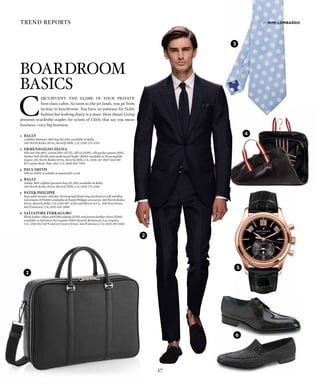 Boardroom
Basics
27
1
6
4
3
5
2
3
1	BALLY
	 Calfskin Muntari-MD bag ($1,495) available at Bally,
340 North Rodeo Drive, Beverly Hills, CA; (310) 271-3310
2	 ERMENEGILDO ZEGNA
	 Silk suit ($4,895), cotton shirt ($775), silk tie ($195), silk pocket square ($95),
leather belt ($340) and suede tassel loafer ($650) available at Ermenegildo
Zegna, 301 North Rodeo Drive, Beverly Hills, CA; (310) 247-8827 and 180
El Camino Real, Palo Alto, CA; (650) 815-7970
3	 PAUL SMITH
	 Silk tie ($155) available at paulsmith.co.uk
4	BALLY
	 Tanilo-MD calfskin garment bag ($1,395) available at Bally,
340 North Rodeo Drive, Beverly Hills, CA; (310) 271-3310
5	 PATEK PHILIPPE
	 Rose gold annual calendar chronograph featuring mechanical self-winding
movement ($79,800) available at Patek Philippe at Gearys, 360 North Rodeo
Drive, Beverly Hills, CA; (310) 887-4250 and Shreve & Co., 200 Post Street,
San Francisco, CA; (415) 421-2600
6	 SALVATORE FERRAGAMO
	 black leather shoes with blue piping ($720) and woven leather shoes ($760)
available at Salvatore Ferragamo, 8500 Beverly Boulevard, Los Angeles,
CA; (310) 652-0279 and 233 Geary Street, San Francisco, CA; (415) 391-6565
C
ircumvent the globe in your private
first-class cabin. As soon as the jet lands, you go from
tarmac to boardroom. You have no patience for fickle
fashion but looking sharp is a must. Here Haute Living
presents wardrobe staples for scions of CEOs that say you mean
businessvery big business.
trend reports by mimi lombardo
 