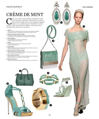 34
trend reports
6
7
3
4
2
1
by mimi lombardo
1	GILAN
	 Rose-cut diamond, white diamond, and emerald earrings ($156,000) available
at Bergdorf Goodman, 754 Fifth Avenue, New York, NY; (212) 753-7300
2	 DONNA KARAN COLLECTION
Jade off-the-shoulder embroidered ombre gown ($9,500) available
at Donna Karan, 3333 Bristol Street, Costa Mesa, CA; (714) 549-1053
3	 DEvI KROELL
	 LAvenue Hamptons Collection bag in Malachite
($1,800) available at devikroell.com
4	tods
	 LAvenue Hamptons Collection bag in Malachite ($1,800)
available at devikroell.com
5	 KARA ROSS
	 Adventurine oval link bracelet with gold and diamond details ( price upon
request) available by calling 212-223-7272
6	 DONNA KARAN COLLECTION
	 Jade metallic suede wedge ($895) available at Donna Karan, 3333 Bristol
Street, Costa Mesa, CA; (714) 549-1053
7	 OSCAR DE LA RENTA
	 Russian gold and Capri enamel cuff ($545) available at Oscar de la Renta,
8446 Melrose Place, Los Angeles, CA; (323) 653-0200
8	 RENE CAOVILLA
	 braided strap sandal with gold detail ($915) available at renecaovilla.com
Crme de Mint
C
ool as candy, this pastel is springs take
on our obsession with green. Think mint ice cream on
a hot summers nightthat is how cooling this sherbert
shade is as a wardrobe booster. Youll look so of the
moment with any one of these additions and discover how
seamlessly the color fits in y our closet.
8
5
 