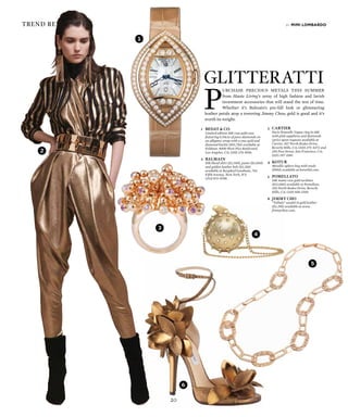 20
trend reports
1
P
urchase precious metals this summer
from Haute Living’s array of high fashion and lavish
investment accessories that will stand the test of time.
Whether it’s Balmain’s pre-fall look or glimmering
leather petals atop a towering Jimmy Choo, gold is good and it’s
worth its weight.
by mimi lombardo
Glitteratti
1	 Bedat & Co.
	 Limited edition 18K rose gold case
featuring 6.04cts of pave diamonds on
an alligator strap with a rose gold and
diamond buckle ($93,750) available at
Feldmar, 9000 West Pico Boulevard,
Los Angeles, CA; (310) 274-8016.
2	 Balmain
	 Silk blend shirt ($2,300), pants ($3,000)
and golden leather belt ($3,350)
available at Bergdorf Goodman, 754
Fifth Avenue, New York, NY;
(212) 872-8708.
3	 Cartier
	 Paris Nouvelle Vague ring in 18K
with pink sapphires and diamonds
(price upon request) available at
Cartier, 307 North Rodeo Drive,
Beverly Hills, CA; (310) 275-4272 and
250 Post Street, San Francisco, CA;
(415) 397-3180
4	 Kotur
	 Metallic sphere bag with studs
($950) available at koturltd.com.
5	Pomellato
	 18K matte rose gold necklace
($13,000) available at Pomellato,
320 North Rodeo Drive, Beverly
Hills, CA; (310) 858-1300.
6	 Jimmy Cho
	 “Tallula” sandal in gold leather
($2,395) available at www.
jimmychoo.com.
4
2
3
6
5
20
 