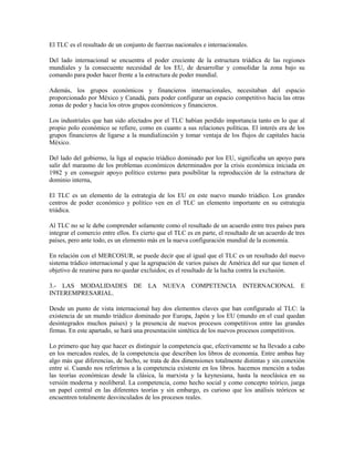 El TLC es el resultado de un conjunto de fuerzas nacionales e internacionales.

Del lado internacional se encuentra el poder creciente de la estructura triádica de las regiones
mundiales y la consecuente necesidad de los EU, de desarrollar y consolidar la zona bajo su
comando para poder hacer frente a la estructura de poder mundial.

Además, los grupos económicos y financieros internacionales, necesitaban del espacio
proporcionado por México y Canadá, para poder configurar un espacio competitivo hacia las otras
zonas de poder y hacia los otros grupos económicos y financieros.

Los industriales que han sido afectados por el TLC habían perdido importancia tanto en lo que al
propio polo económico se refiere, como en cuanto a sus relaciones políticas. El interés era de los
grupos financieros de ligarse a la mundialización y tomar ventaja de los flujos de capitales hacia
México.

Del lado del gobierno, la liga al espacio triádico dominado por los EU, significaba un apoyo para
salir del marasmo de los problemas económicos determinados por la crisis económica iniciada en
1982 y en conseguir apoyo político externo para posibilitar la reproducción de la estructura de
dominio interna,

El TLC es un elemento de la estrategia de los EU en este nuevo mundo triádico. Los grandes
centros de poder económico y político ven en el TLC un elemento importante en su estrategia
triádica.

Al TLC no se le debe comprender solamente como el resultado de un acuerdo entre tres países para
integrar el comercio entre ellos. Es cierto que el TLC es en parte, el resultado de un acuerdo de tres
países, pero ante todo, es un elemento más en la nueva configuración mundial de la economía.

En relación con el MERCOSUR, se puede decir que al igual que el TLC es un resultado del nuevo
sistema trádico internacional y que la agrupación de varios países de América del sur que tienen el
objetivo de reunirse para no quedar excluidos; es el resultado de la lucha contra la exclusión.

3.- LAS MODALIDADES DE LA NUEVA COMPETENCIA INTERNACIONAL E
INTEREMPRESARIAL.

Desde un punto de vista internacional hay dos elementos claves que han configurado al TLC: la
existencia de un mundo triádico dominado por Europa, Japón y los EU (mundo en el cual quedan
desintegrados muchos países) y la presencia de nuevos procesos competitivos entre las grandes
firmas. En este apartado, se hará una presentación sintética de los nuevos procesos competitivos.

Lo primero que hay que hacer es distinguir la competencia que, efectivamente se ha llevado a cabo
en los mercados reales, de la competencia que describen los libros de economía. Entre ambas hay
algo más que diferencias, de hecho, se trata de dos dimensiones totalmente distintas y sin conexión
entre sí. Cuando nos referirnos a la competencia existente en los libros. hacemos mención a todas
las teorías económicas desde la clásica, la marxista y la keynesiana, hasta la neoclásica en su
versión moderna y neoliberal. La competencia, como hecho social y como concepto teórico, juega
un papel central en las diferentes teorías y sin embargo, es curioso que los análisis teóricos se
encuentren totalmente desvinculados de los procesos reales.
 
