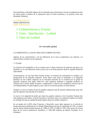 Nos limitaremos a describir algunos de los elementos que caracterizan a la nueva competencia entre
las firmas (para el análisis de la separación entre la teoría económica y la práctica existe una
abundante literatura).

LA TRIADA DE LA
MERCADOTECNIA
MERCADOTECNIA

    1. Calidad Interna y Externa
    2. Valor - Satisfacción – Lealtad
    3. Tipos de Lealtad

                                    Un mercado global


LA COMPETENCIA. ¡LOS DE ADELANTE CORREN MUCHO.!

Algunas de las características y de las diferencias de la nueva competencia con relación a la
anteriormente existente son las siguientes:

1.- El poder.

La existencia de monopolios y de un conjunto más o menos numeroso de empresas que giran a su
alrededor, no es una diferencia actual ya que este es un hecho presente desde la segunda mitad del
siglo pasado.

Contrariamente a lo que han dicho muchas teorías, la existencia de monopolios no conduce a la
desaparición de las pequeñas empresas. Tanto ahora como antes el monopolio a el oligopolio
(dominio de una cuantas empresas en un mercado) necesitan de la existencia de un grupo de
pequeñas empresas para poder sobrevivir; estas empresas medianas y pequeñas producen un
conjunto más o menos amplio de partes e implementos y ofrecen una variedad de servicios que le
son indispensables a la gran empresa y que a ella no le conviene generar en forma directa.

Tampoco es nuevo el hecho de que las grandes empresas sean de carácter multinacional, pues este
tipo de empresas tiene décadas de existencia.

Lo nuevo es la magnitud de poder que tienen las grandes empresas a nivel mundial. Siempre han
sido poderosas, pero ahora, el monto de poder es tan fuerte, que ya no solamente implica un cambio
en cantidad sino que la cantidad de poder implica ahora un cambio cualitativo,

En un estudio de la ONU sobre Comercio y Desarrollo, cuyos datos aparecen en el artículo de
Jacques Decornoy publicado por Le Monde Diplomatique del mes de septiembre de 1993, se indica
que las firmas transnacionales pasaron de 7,000 en 1970 a 37,000 en 1992. Ellas poseen la tercera
parte de los activos productivos mundiales y 2 000 000 millones dé dólares invertidos en el
extranjero.
 